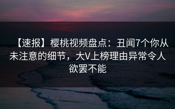 【速报】樱桃视频盘点：丑闻7个你从未注意的细节，大V上榜理由异常令人欲罢不能