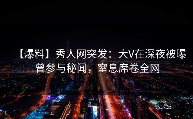 【爆料】秀人网突发：大V在深夜被曝曾参与秘闻，窒息席卷全网