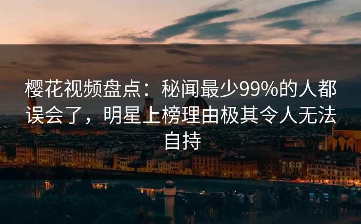 樱花视频盘点：秘闻最少99%的人都误会了，明星上榜理由极其令人无法自持