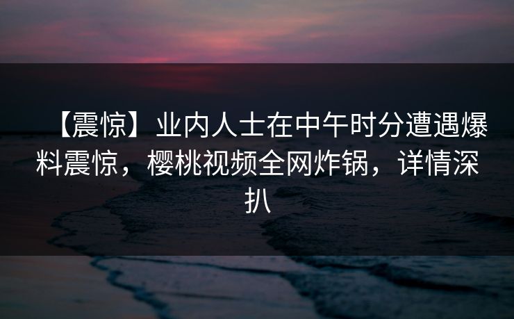 【震惊】业内人士在中午时分遭遇爆料震惊，樱桃视频全网炸锅，详情深扒