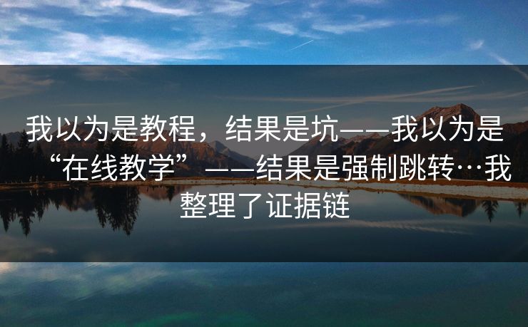 我以为是教程，结果是坑——我以为是“在线教学”——结果是强制跳转…我整理了证据链
