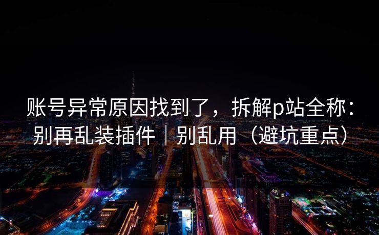 账号异常原因找到了，拆解p站全称：别再乱装插件｜别乱用（避坑重点）