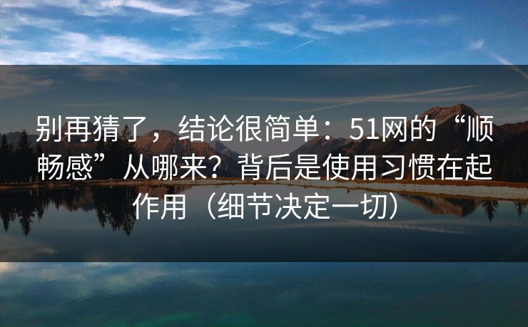别再猜了，结论很简单：51网的“顺畅感”从哪来？背后是使用习惯在起作用（细节决定一切）
