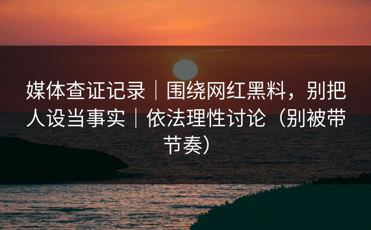 媒体查证记录｜围绕网红黑料，别把人设当事实｜依法理性讨论（别被带节奏）