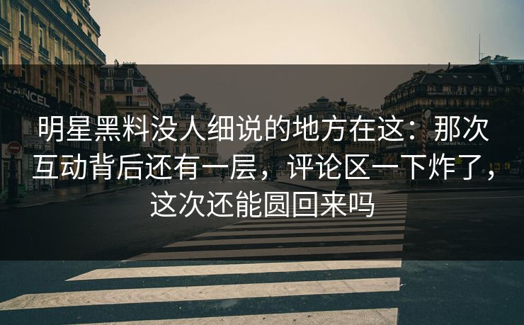 明星黑料没人细说的地方在这：那次互动背后还有一层，评论区一下炸了，这次还能圆回来吗