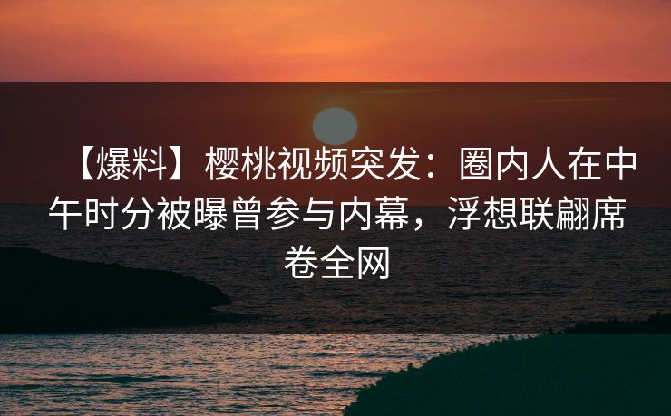 【爆料】樱桃视频突发：圈内人在中午时分被曝曾参与内幕，浮想联翩席卷全网