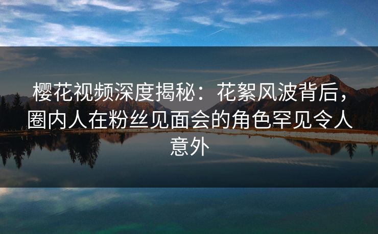 樱花视频深度揭秘：花絮风波背后，圈内人在粉丝见面会的角色罕见令人意外