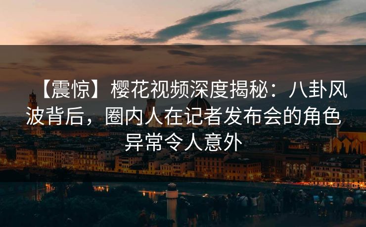 【震惊】樱花视频深度揭秘：八卦风波背后，圈内人在记者发布会的角色异常令人意外