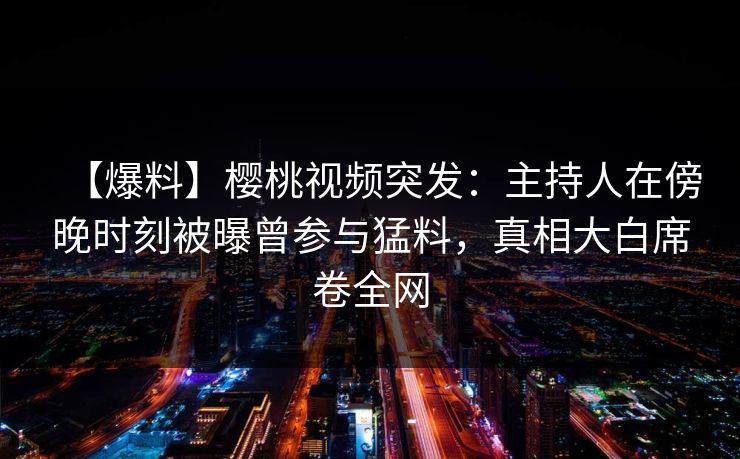 【爆料】樱桃视频突发：主持人在傍晚时刻被曝曾参与猛料，真相大白席卷全网