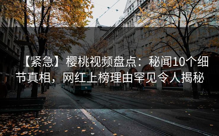【紧急】樱桃视频盘点：秘闻10个细节真相，网红上榜理由罕见令人揭秘