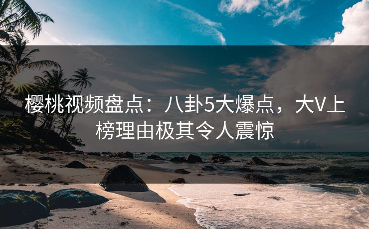 樱桃视频盘点：八卦5大爆点，大V上榜理由极其令人震惊