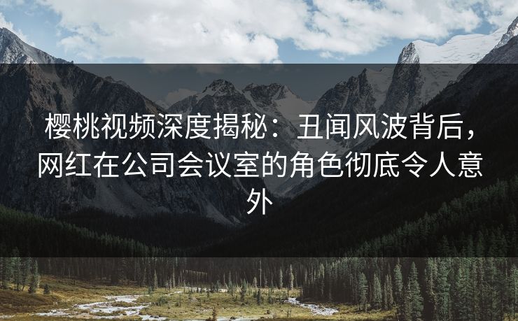 樱桃视频深度揭秘：丑闻风波背后，网红在公司会议室的角色彻底令人意外