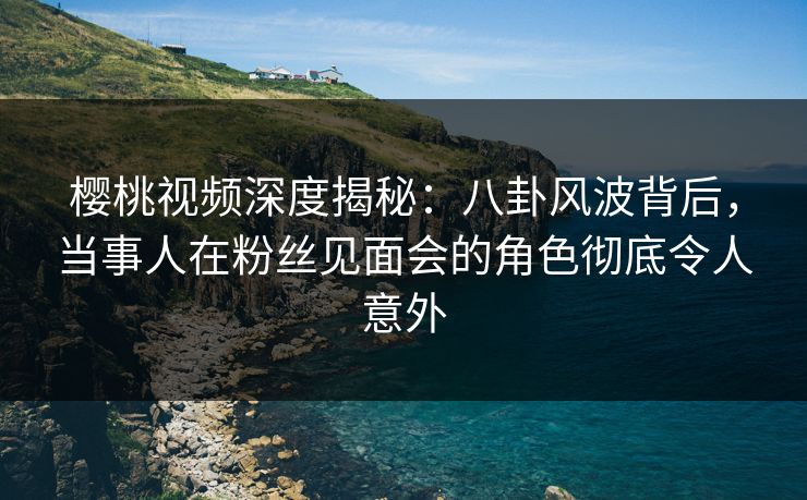樱桃视频深度揭秘:八卦风波背后,当事人在粉丝见面会的角色彻底令人意外 樱桃视频深度揭秘:八卦风波背后,当事人在粉丝见面会的角色彻底令人意外