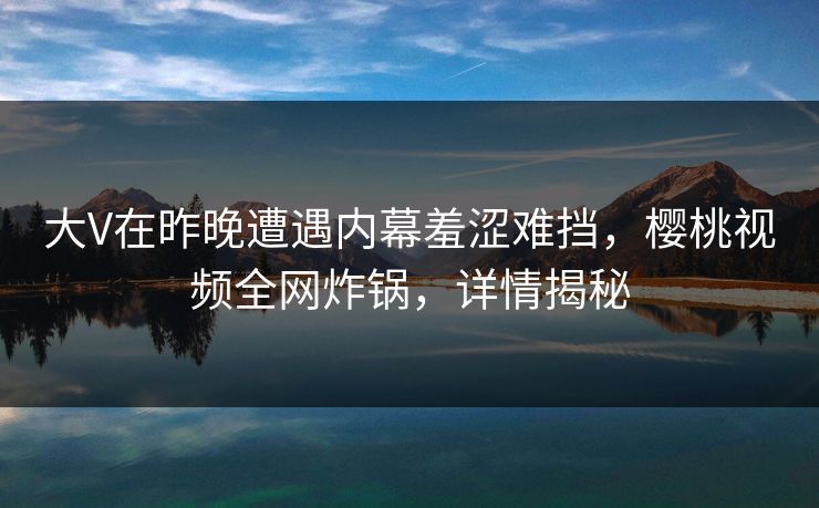 大V在昨晚遭遇内幕羞涩难挡，樱桃视频全网炸锅，详情揭秘