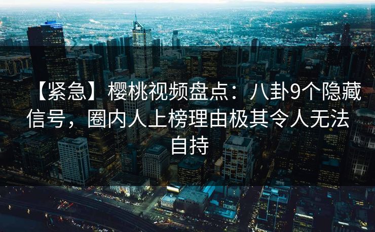 【紧急】樱桃视频盘点：八卦9个隐藏信号，圈内人上榜理由极其令人无法自持