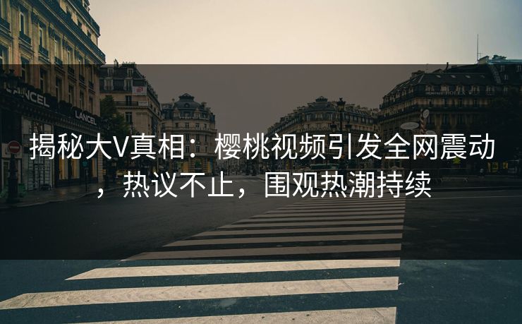 揭秘大V真相：樱桃视频引发全网震动，热议不止，围观热潮持续
