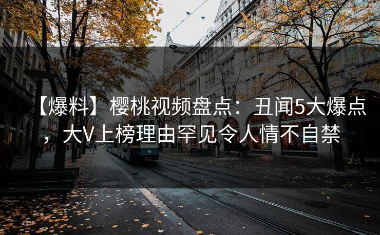 【爆料】樱桃视频盘点：丑闻5大爆点，大V上榜理由罕见令人情不自禁