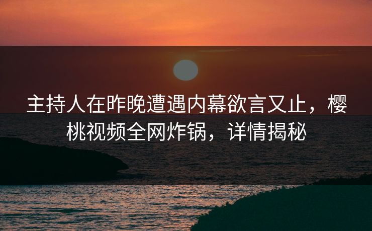 主持人在昨晚遭遇内幕欲言又止，樱桃视频全网炸锅，详情揭秘