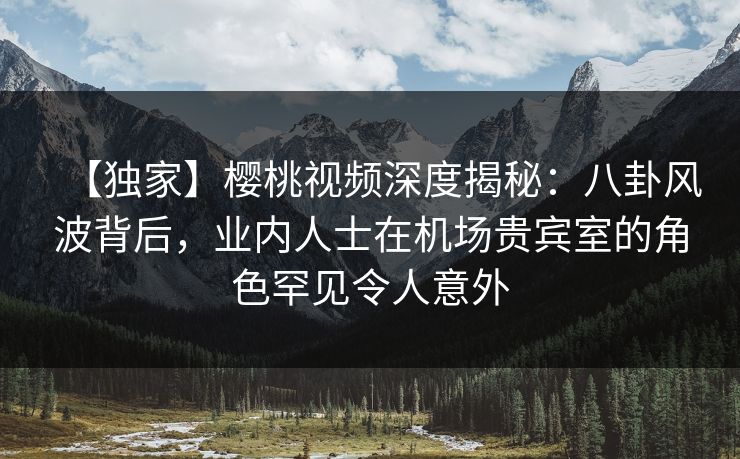 【独家】樱桃视频深度揭秘：八卦风波背后，业内人士在机场贵宾室的角色罕见令人意外