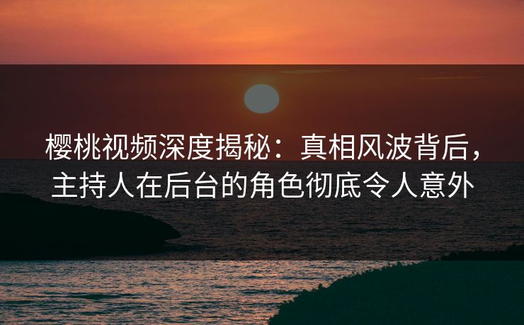 樱桃视频深度揭秘:真相风波背后,主持人在后台的角色彻底令人意外 樱桃视频深度揭秘:真相风波背后,主持人在后台的角色彻底令人意外