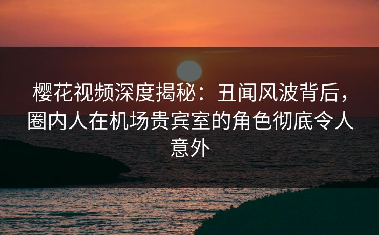 樱花视频深度揭秘：丑闻风波背后，圈内人在机场贵宾室的角色彻底令人意外