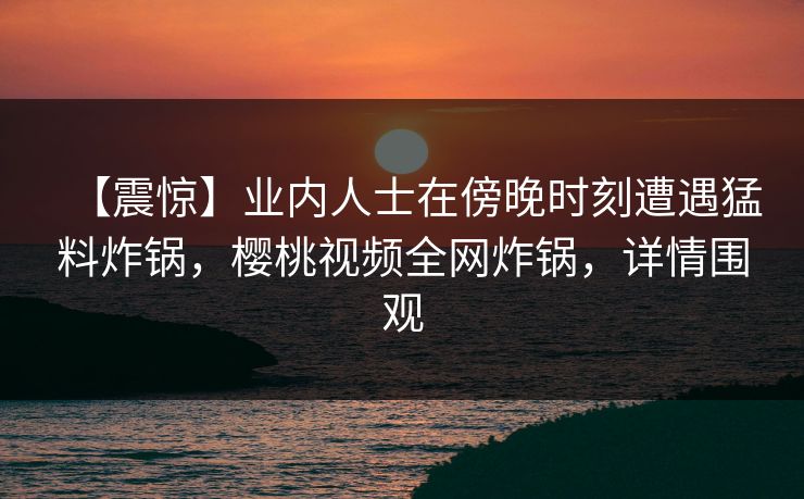 【震惊】业内人士在傍晚时刻遭遇猛料炸锅，樱桃视频全网炸锅，详情围观