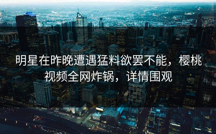 明星在昨晚遭遇猛料欲罢不能，樱桃视频全网炸锅，详情围观