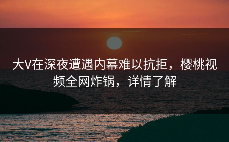 大V在深夜遭遇内幕难以抗拒，樱桃视频全网炸锅，详情了解