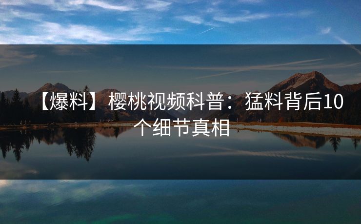 【爆料】樱桃视频科普:猛料背后10个细节真相