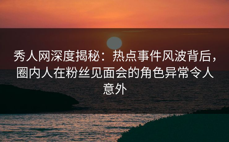 秀人网深度揭秘:热点事件风波背后,圈内人在粉丝见面会的角色异常令人意外