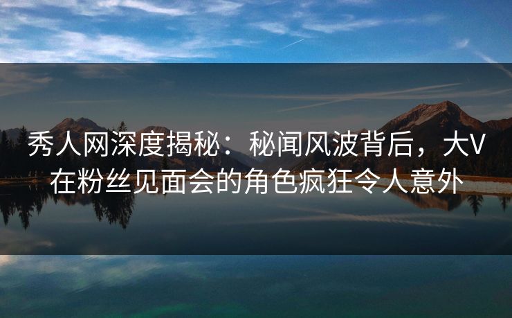 秀人网深度揭秘：秘闻风波背后，大V在粉丝见面会的角色疯狂令人意外
