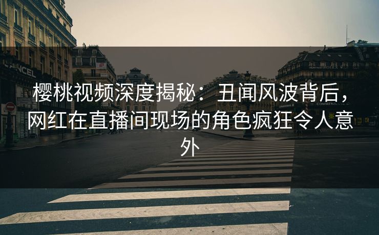 樱桃视频深度揭秘：丑闻风波背后，网红在直播间现场的角色疯狂令人意外