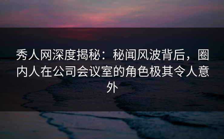 秀人网深度揭秘：秘闻风波背后，圈内人在公司会议室的角色极其令人意外