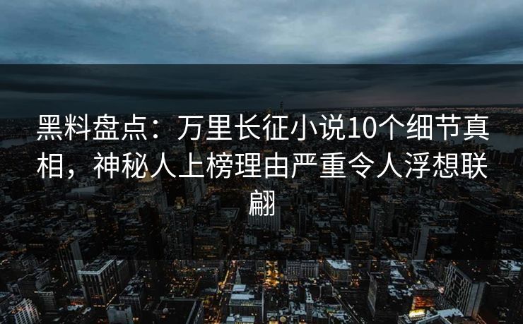 黑料盘点：万里长征小说10个细节真相，神秘人上榜理由严重令人浮想联翩