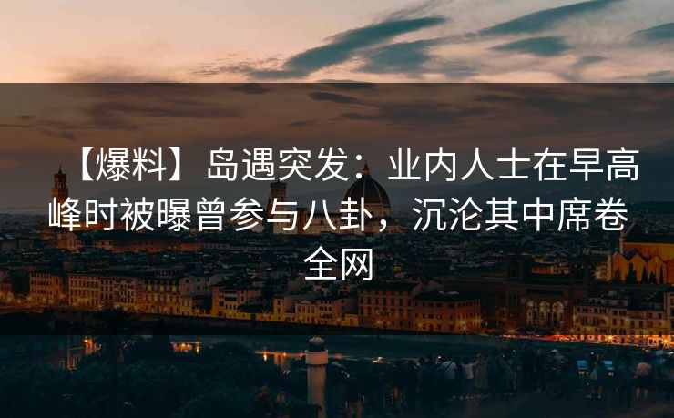 【爆料】岛遇突发：业内人士在早高峰时被曝曾参与八卦，沉沦其中席卷全网