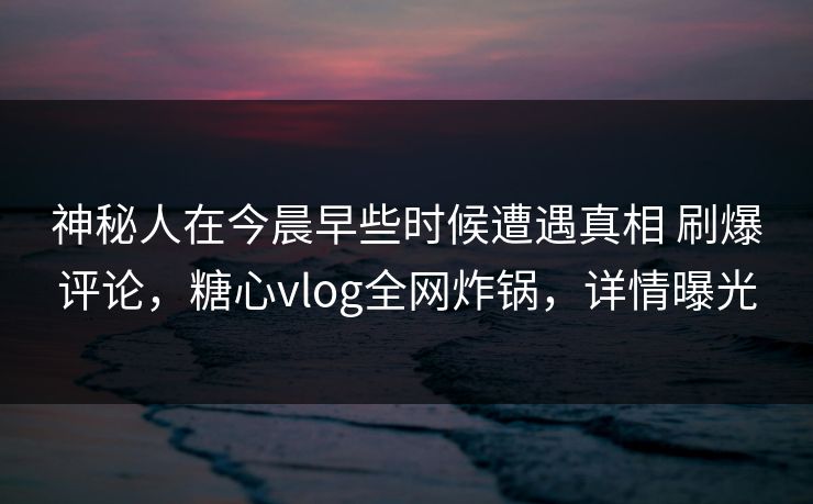 神秘人在今晨早些时候遭遇真相 刷爆评论，糖心vlog全网炸锅，详情曝光