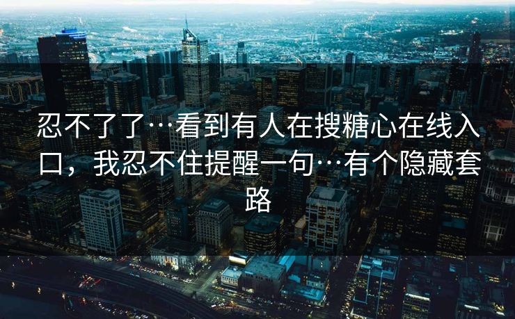 忍不了了…看到有人在搜糖心在线入口，我忍不住提醒一句…有个隐藏套路